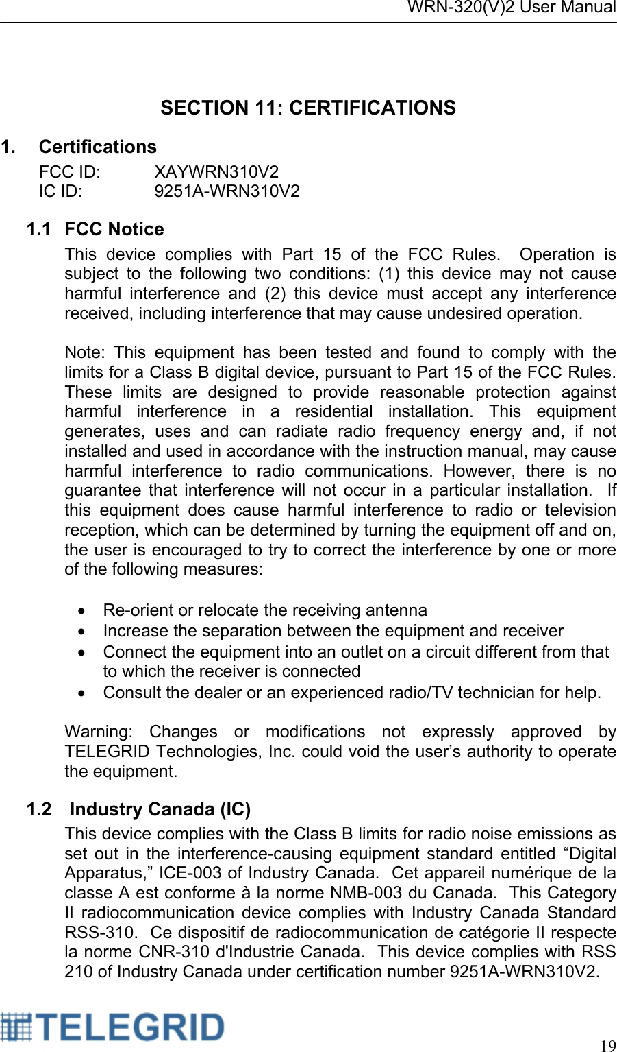 WRN-320(V)2 User Manual     19   SECTION 11: CERTIFICATIONS 1. Certifications FCC ID:   XAYWRN310V2 IC ID:     9251A-WRN310V2 1.1 FCC Notice This device complies with Part 15 of the FCC Rules.  Operation is subject to the following two conditions: (1) this device may not cause harmful interference and (2) this device must accept any interference received, including interference that may cause undesired operation.  Note: This equipment has been tested and found to comply with the limits for a Class B digital device, pursuant to Part 15 of the FCC Rules. These limits are designed to provide reasonable protection against harmful interference in a residential installation. This equipment generates, uses and can radiate radio frequency energy and, if not installed and used in accordance with the instruction manual, may cause harmful interference to radio communications. However, there is no guarantee that interference will not occur in a particular installation.  If this equipment does cause harmful interference to radio or television reception, which can be determined by turning the equipment off and on, the user is encouraged to try to correct the interference by one or more of the following measures:   •  Re-orient or relocate the receiving antenna •  Increase the separation between the equipment and receiver •  Connect the equipment into an outlet on a circuit different from that to which the receiver is connected •  Consult the dealer or an experienced radio/TV technician for help.  Warning: Changes or modifications not expressly approved by TELEGRID Technologies, Inc. could void the user’s authority to operate the equipment. 1.2   Industry Canada (IC) This device complies with the Class B limits for radio noise emissions as set out in the interference-causing equipment standard entitled “Digital Apparatus,” ICE-003 of Industry Canada.  Cet appareil numérique de la classe A est conforme à la norme NMB-003 du Canada.  This Category II radiocommunication device complies with Industry Canada Standard RSS-310.  Ce dispositif de radiocommunication de catégorie II respecte la norme CNR-310 d&apos;Industrie Canada.  This device complies with RSS 210 of Industry Canada under certification number 9251A-WRN310V2.   