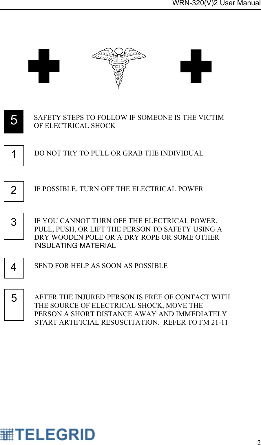 WRN-320(V)2 User Manual     2       5  SAFETY STEPS TO FOLLOW IF SOMEONE IS THE VICTIM OF ELECTRICAL SHOCK4  SEND FOR HELP AS SOON AS POSSIBLE 2  IF POSSIBLE, TURN OFF THE ELECTRICAL POWER 3  IF YOU CANNOT TURN OFF THE ELECTRICAL POWER, PULL, PUSH, OR LIFT THE PERSON TO SAFETY USING A DRY WOODEN POLE OR A DRY ROPE OR SOME OTHER INSULATING MATERIAL1  DO NOT TRY TO PULL OR GRAB THE INDIVIDUAL 5  AFTER THE INJURED PERSON IS FREE OF CONTACT WITH THE SOURCE OF ELECTRICAL SHOCK, MOVE THE PERSON A SHORT DISTANCE AWAY AND IMMEDIATELY START ARTIFICIAL RESUSCITATION.  REFER TO FM 21-11 