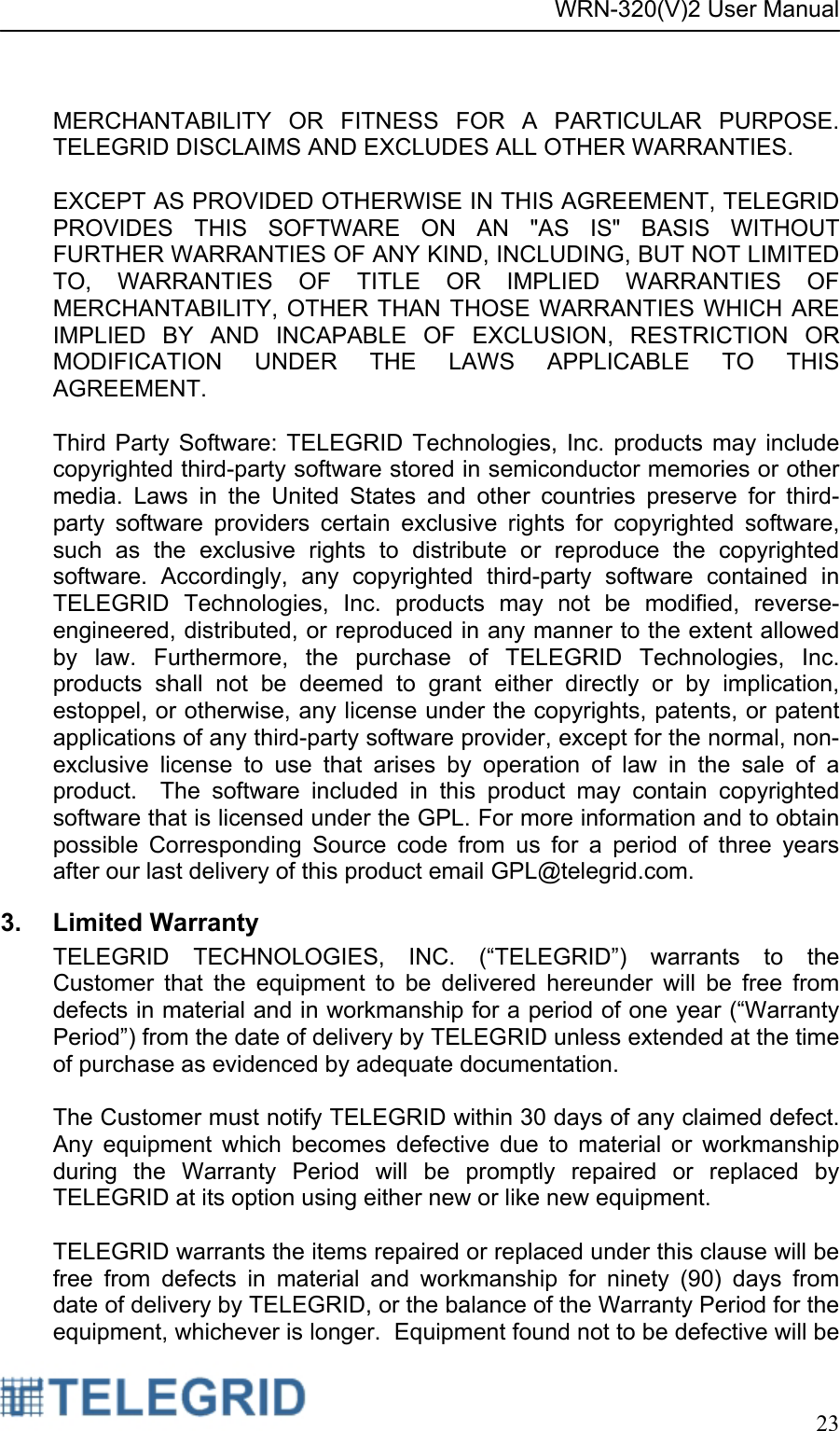 WRN-320(V)2 User Manual     23   MERCHANTABILITY OR FITNESS FOR A PARTICULAR PURPOSE.  TELEGRID DISCLAIMS AND EXCLUDES ALL OTHER WARRANTIES.  EXCEPT AS PROVIDED OTHERWISE IN THIS AGREEMENT, TELEGRID PROVIDES THIS SOFTWARE ON AN &quot;AS IS&quot; BASIS WITHOUT FURTHER WARRANTIES OF ANY KIND, INCLUDING, BUT NOT LIMITED TO, WARRANTIES OF TITLE OR IMPLIED WARRANTIES OF MERCHANTABILITY, OTHER THAN THOSE WARRANTIES WHICH ARE IMPLIED BY AND INCAPABLE OF EXCLUSION, RESTRICTION OR MODIFICATION UNDER THE LAWS APPLICABLE TO THIS AGREEMENT.    Third Party Software: TELEGRID Technologies, Inc. products may include copyrighted third-party software stored in semiconductor memories or other media. Laws in the United States and other countries preserve for third-party software providers certain exclusive rights for copyrighted software, such as the exclusive rights to distribute or reproduce the copyrighted software. Accordingly, any copyrighted third-party software contained in TELEGRID Technologies, Inc. products may not be modified, reverse-engineered, distributed, or reproduced in any manner to the extent allowed by law. Furthermore, the purchase of TELEGRID Technologies, Inc. products shall not be deemed to grant either directly or by implication, estoppel, or otherwise, any license under the copyrights, patents, or patent applications of any third-party software provider, except for the normal, non-exclusive license to use that arises by operation of law in the sale of a product.  The software included in this product may contain copyrighted software that is licensed under the GPL. For more information and to obtain possible Corresponding Source code from us for a period of three years after our last delivery of this product email GPL@telegrid.com. 3. Limited Warranty TELEGRID TECHNOLOGIES, INC. (“TELEGRID”) warrants to the Customer that the equipment to be delivered hereunder will be free from defects in material and in workmanship for a period of one year (“Warranty Period”) from the date of delivery by TELEGRID unless extended at the time of purchase as evidenced by adequate documentation.  The Customer must notify TELEGRID within 30 days of any claimed defect.  Any equipment which becomes defective due to material or workmanship during the Warranty Period will be promptly repaired or replaced by TELEGRID at its option using either new or like new equipment.  TELEGRID warrants the items repaired or replaced under this clause will be free from defects in material and workmanship for ninety (90) days from date of delivery by TELEGRID, or the balance of the Warranty Period for the equipment, whichever is longer.  Equipment found not to be defective will be 
