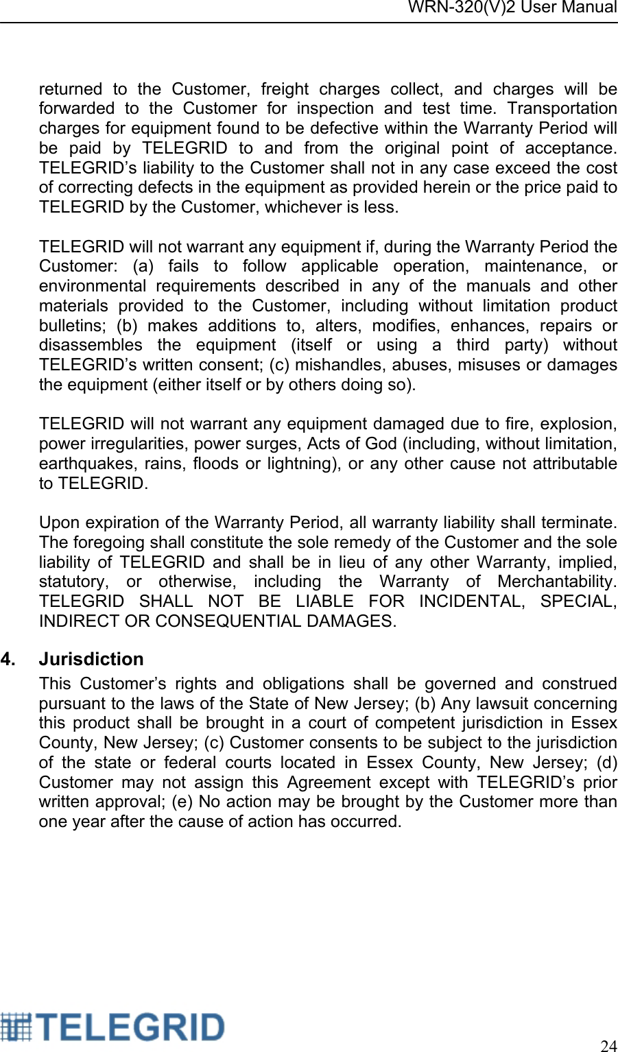 WRN-320(V)2 User Manual     24   returned to the Customer, freight charges collect, and charges will be forwarded to the Customer for inspection and test time. Transportation charges for equipment found to be defective within the Warranty Period will be paid by TELEGRID to and from the original point of acceptance.  TELEGRID’s liability to the Customer shall not in any case exceed the cost of correcting defects in the equipment as provided herein or the price paid to TELEGRID by the Customer, whichever is less.  TELEGRID will not warrant any equipment if, during the Warranty Period the Customer: (a) fails to follow applicable operation, maintenance, or environmental requirements described in any of the manuals and other materials provided to the Customer, including without limitation product bulletins; (b) makes additions to, alters, modifies, enhances, repairs or disassembles the equipment (itself or using a third party) without TELEGRID’s written consent; (c) mishandles, abuses, misuses or damages the equipment (either itself or by others doing so).  TELEGRID will not warrant any equipment damaged due to fire, explosion, power irregularities, power surges, Acts of God (including, without limitation, earthquakes, rains, floods or lightning), or any other cause not attributable to TELEGRID.  Upon expiration of the Warranty Period, all warranty liability shall terminate. The foregoing shall constitute the sole remedy of the Customer and the sole liability of TELEGRID and shall be in lieu of any other Warranty, implied, statutory, or otherwise, including the Warranty of Merchantability. TELEGRID SHALL NOT BE LIABLE FOR INCIDENTAL, SPECIAL, INDIRECT OR CONSEQUENTIAL DAMAGES. 4. Jurisdiction This Customer’s rights and obligations shall be governed and construed pursuant to the laws of the State of New Jersey; (b) Any lawsuit concerning this product shall be brought in a court of competent jurisdiction in Essex County, New Jersey; (c) Customer consents to be subject to the jurisdiction of the state or federal courts located in Essex County, New Jersey; (d) Customer may not assign this Agreement except with TELEGRID’s prior written approval; (e) No action may be brought by the Customer more than one year after the cause of action has occurred. 