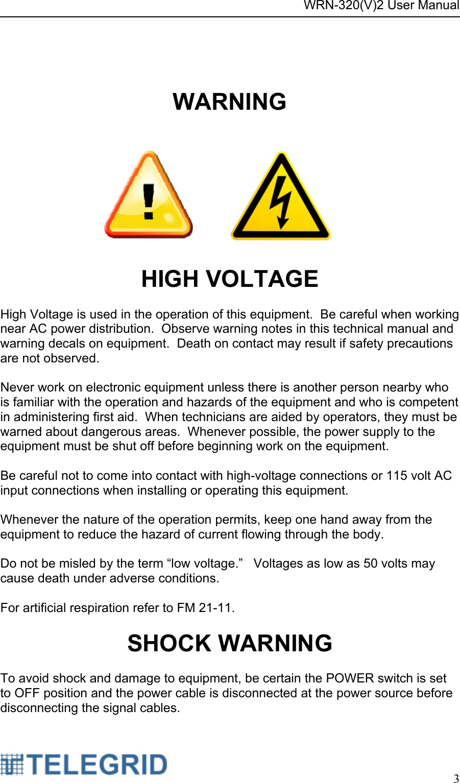 WRN-320(V)2 User Manual     3     WARNING    HIGH VOLTAGE  High Voltage is used in the operation of this equipment.  Be careful when working near AC power distribution.  Observe warning notes in this technical manual and warning decals on equipment.  Death on contact may result if safety precautions are not observed.  Never work on electronic equipment unless there is another person nearby who is familiar with the operation and hazards of the equipment and who is competent in administering first aid.  When technicians are aided by operators, they must be warned about dangerous areas.  Whenever possible, the power supply to the equipment must be shut off before beginning work on the equipment.  Be careful not to come into contact with high-voltage connections or 115 volt AC input connections when installing or operating this equipment.  Whenever the nature of the operation permits, keep one hand away from the equipment to reduce the hazard of current flowing through the body.  Do not be misled by the term “low voltage.”   Voltages as low as 50 volts may cause death under adverse conditions.  For artificial respiration refer to FM 21-11.  SHOCK WARNING  To avoid shock and damage to equipment, be certain the POWER switch is set to OFF position and the power cable is disconnected at the power source before disconnecting the signal cables. 