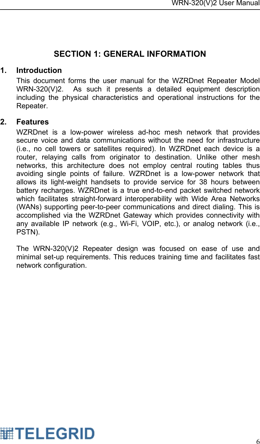 WRN-320(V)2 User Manual     6    SECTION 1: GENERAL INFORMATION 1. Introduction This document forms the user manual for the WZRDnet Repeater Model WRN-320(V)2.  As such it presents a detailed equipment description including the physical characteristics and operational instructions for the Repeater. 2. Features WZRDnet is a low-power wireless ad-hoc mesh network that provides secure voice and data communications without the need for infrastructure (i.e., no cell towers or satellites required). In WZRDnet each device is a router, relaying calls from originator to destination. Unlike other mesh networks, this architecture does not employ central routing tables thus avoiding single points of failure. WZRDnet is a low-power network that allows its light-weight handsets to provide service for 38 hours between battery recharges. WZRDnet is a true end-to-end packet switched network which facilitates straight-forward interoperability with Wide Area Networks (WANs) supporting peer-to-peer communications and direct dialing. This is accomplished via the WZRDnet Gateway which provides connectivity with any available IP network (e.g., Wi-Fi, VOIP, etc.), or analog network (i.e., PSTN).  The WRN-320(V)2 Repeater design was focused on ease of use and minimal set-up requirements. This reduces training time and facilitates fast network configuration. 
