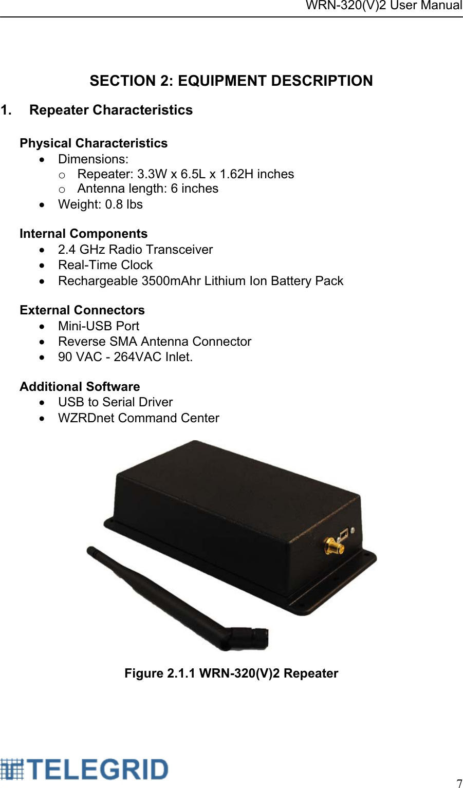 WRN-320(V)2 User Manual     7   SECTION 2: EQUIPMENT DESCRIPTION 1. Repeater Characteristics  Physical Characteristics • Dimensions:  o  Repeater: 3.3W x 6.5L x 1.62H inches  o  Antenna length: 6 inches •  Weight: 0.8 lbs   Internal Components •  2.4 GHz Radio Transceiver • Real-Time Clock •  Rechargeable 3500mAhr Lithium Ion Battery Pack  External Connectors • Mini-USB Port •  Reverse SMA Antenna Connector •  90 VAC - 264VAC Inlet.  Additional Software •  USB to Serial Driver •  WZRDnet Command Center    Figure 2.1.1 WRN-320(V)2 Repeater 