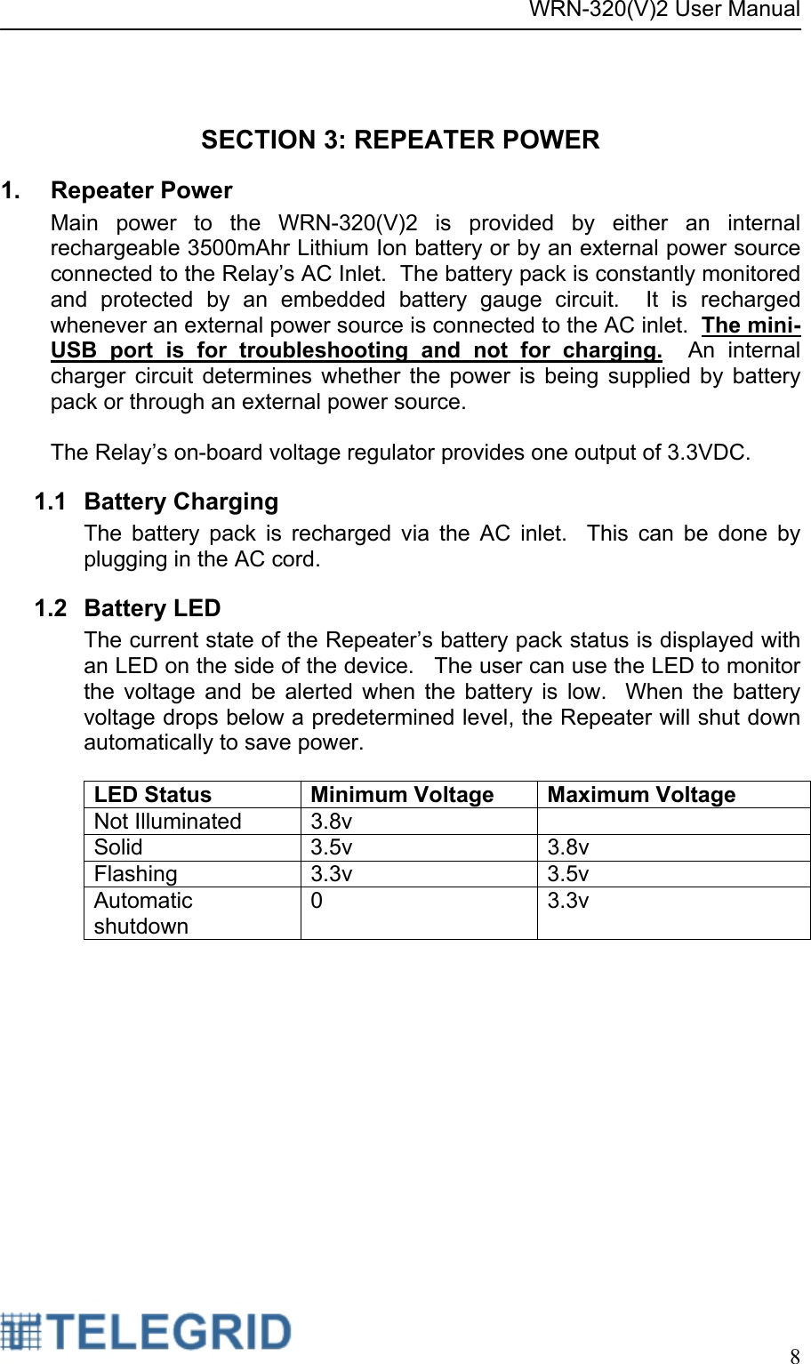 WRN-320(V)2 User Manual     8   SECTION 3: REPEATER POWER 1. Repeater Power Main power to the WRN-320(V)2 is provided by either an internal rechargeable 3500mAhr Lithium Ion battery or by an external power source connected to the Relay’s AC Inlet.  The battery pack is constantly monitored and protected by an embedded battery gauge circuit.  It is recharged whenever an external power source is connected to the AC inlet.  The mini-USB port is for troubleshooting and not for charging.  An internal charger circuit determines whether the power is being supplied by battery pack or through an external power source.    The Relay’s on-board voltage regulator provides one output of 3.3VDC. 1.1 Battery Charging The battery pack is recharged via the AC inlet.  This can be done by plugging in the AC cord.   1.2 Battery LED The current state of the Repeater’s battery pack status is displayed with an LED on the side of the device.   The user can use the LED to monitor the voltage and be alerted when the battery is low.  When the battery voltage drops below a predetermined level, the Repeater will shut down automatically to save power.  LED Status  Minimum Voltage Maximum Voltage Not Illuminated  3.8v   Solid 3.5v  3.8v Flashing   3.3v  3.5v Automatic shutdown 0 3.3v 