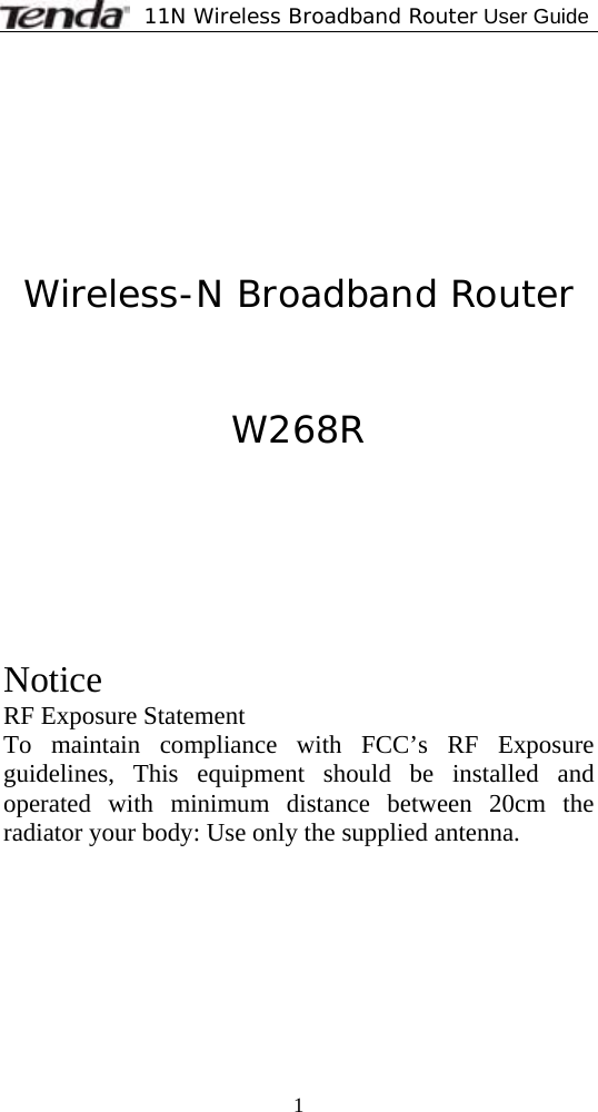             11N Wireless Broadband Router User Guide  1        Wireless-N Broadband Router   W268R      Notice RF Exposure Statement To maintain compliance with FCC’s RF Exposure guidelines, This equipment should be installed and operated with minimum distance between 20cm the radiator your body: Use only the supplied antenna.   