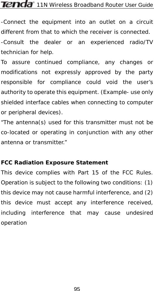              11N Wireless Broadband Router User Guide  95-Connect the equipment into an outlet on a circuit different from that to which the receiver is connected. -Consult the dealer or an experienced radio/TV technician for help. To assure continued compliance, any changes or modifications not expressly approved by the party responsible for compliance could void the user’s authority to operate this equipment. (Example- use only shielded interface cables when connecting to computer or peripheral devices). “The antenna(s) used for this transmitter must not be co-located or operating in conjunction with any other antenna or transmitter.”  FCC Radiation Exposure Statement This device complies with Part 15 of the FCC Rules. Operation is subject to the following two conditions: (1) this device may not cause harmful interference, and (2) this device must accept any interference received, including interference that may cause undesired operation   