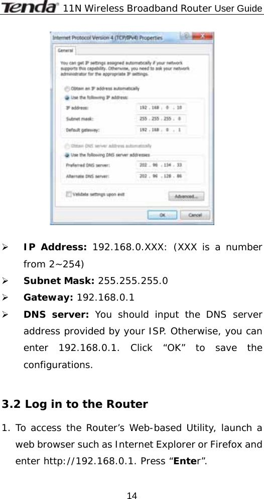              11N Wireless Broadband Router User Guide  14  ¾ IP Address: 192.168.0.XXX: (XXX is a number from 2~254) ¾ Subnet Mask: 255.255.255.0 ¾ Gateway: 192.168.0.1 ¾ DNS server: You should input the DNS server address provided by your ISP. Otherwise, you can enter 192.168.0.1. Click “OK” to save the configurations.   3.2 Log in to the Router 1. To access the Router’s Web-based Utility, launch a web browser such as Internet Explorer or Firefox and enter http://192.168.0.1. Press “Enter”. 