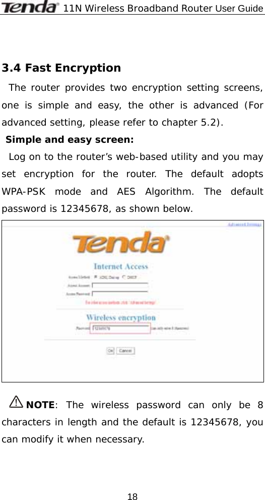              11N Wireless Broadband Router User Guide  18 3.4 Fast Encryption The router provides two encryption setting screens, one is simple and easy, the other is advanced (For advanced setting, please refer to chapter 5.2). Simple and easy screen: Log on to the router’s web-based utility and you may set encryption for the router. The default adopts WPA-PSK mode and AES Algorithm. The default password is 12345678, as shown below.   NOTE: The wireless password can only be 8 characters in length and the default is 12345678, you can modify it when necessary.  