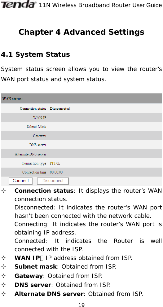              11N Wireless Broadband Router User Guide  19 Chapter 4 Advanced Settings  4.1 System Status  System status screen allows you to view the router’s WAN port status and system status.    Connection status: It displays the router’s WAN connection status. Disconnected: It indicates the router’s WAN port hasn’t been connected with the network cable. Connecting: It indicates the router’s WAN port is obtaining IP address. Connected: It indicates the Router is well connected with the ISP.  WAN IP：IP address obtained from ISP.  Subnet mask: Obtained from ISP.  Gateway: Obtained from ISP.  DNS server: Obtained from ISP.  Alternate DNS server: Obtained from ISP. 