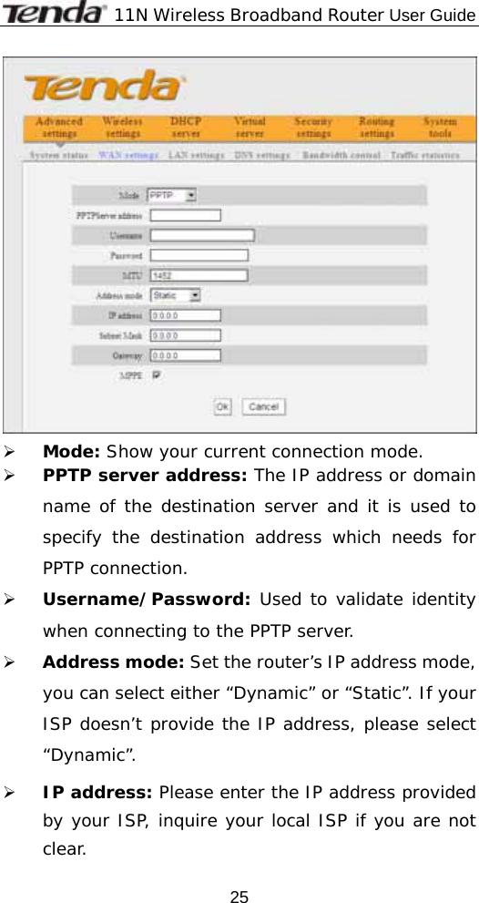              11N Wireless Broadband Router User Guide  25 ¾ Mode: Show your current connection mode. ¾ PPTP server address: The IP address or domain name of the destination server and it is used to specify the destination address which needs for PPTP connection. ¾ Username/Password: Used to validate identity when connecting to the PPTP server. ¾ Address mode: Set the router’s IP address mode, you can select either “Dynamic” or “Static”. If your ISP doesn’t provide the IP address, please select “Dynamic”. ¾ IP address: Please enter the IP address provided by your ISP, inquire your local ISP if you are not clear. 