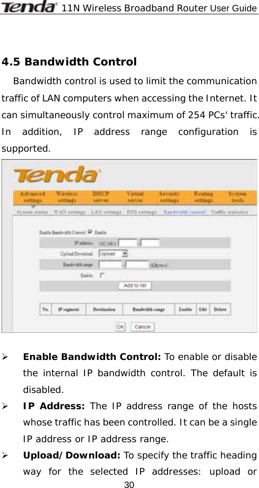              11N Wireless Broadband Router User Guide  30 4.5 Bandwidth Control Bandwidth control is used to limit the communication traffic of LAN computers when accessing the Internet. It can simultaneously control maximum of 254 PCs&apos; traffic. In addition, IP address range configuration is supported.              ¾ Enable Bandwidth Control: To enable or disable the internal IP bandwidth control. The default is disabled. ¾ IP Address: The IP address range of the hosts whose traffic has been controlled. It can be a single IP address or IP address range. ¾ Upload/Download: To specify the traffic heading way for the selected IP addresses: upload or 