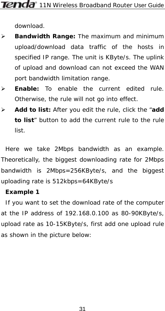              11N Wireless Broadband Router User Guide  31download. ¾ Bandwidth Range: The maximum and minimum upload/download data traffic of the hosts in specified IP range. The unit is KByte/s. The uplink of upload and download can not exceed the WAN port bandwidth limitation range. ¾ Enable:  To enable the current edited rule. Otherwise, the rule will not go into effect. ¾ Add to list: After you edit the rule, click the “add to list” button to add the current rule to the rule list.  Here we take 2Mbps bandwidth as an example. Theoretically, the biggest downloading rate for 2Mbps bandwidth is 2Mbps=256KByte/s, and the biggest uploading rate is 512kbps=64KByte/s Example 1  If you want to set the download rate of the computer at the IP address of 192.168.0.100 as 80-90KByte/s, upload rate as 10-15KByte/s, first add one upload rule as shown in the picture below: 