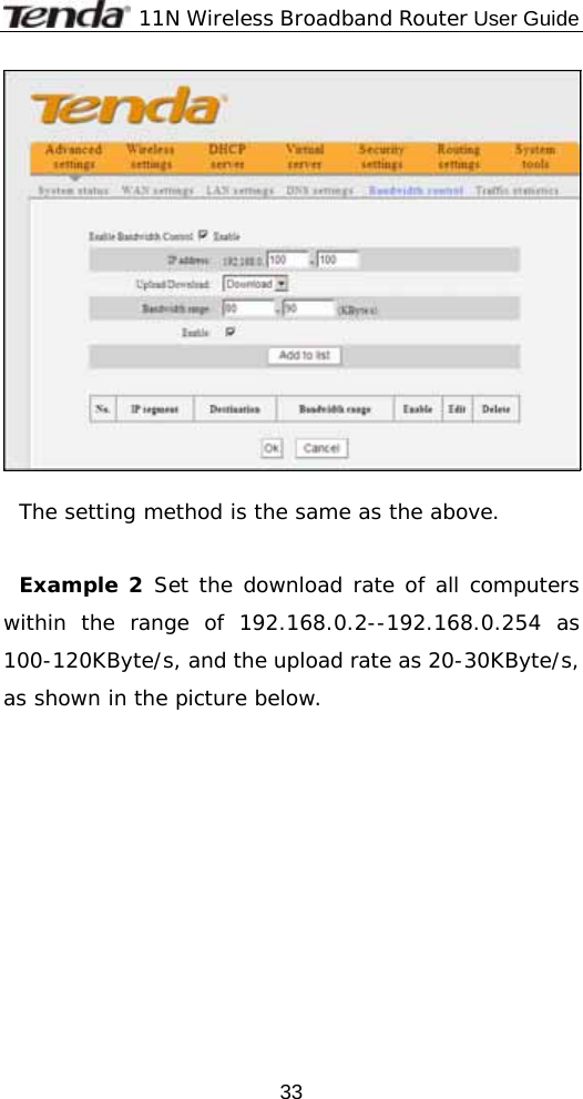              11N Wireless Broadband Router User Guide  33  The setting method is the same as the above.  Example 2 Set the download rate of all computers within the range of 192.168.0.2--192.168.0.254 as 100-120KByte/s, and the upload rate as 20-30KByte/s, as shown in the picture below. 
