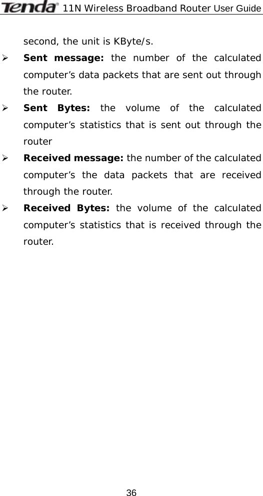             11N Wireless Broadband Router User Guide  36second, the unit is KByte/s. ¾ Sent message: the number of the calculated computer’s data packets that are sent out through the router. ¾ Sent Bytes: the volume of the calculated computer’s statistics that is sent out through the router ¾ Received message: the number of the calculated computer’s the data packets that are received through the router. ¾ Received Bytes: the volume of the calculated computer’s statistics that is received through the router. 
