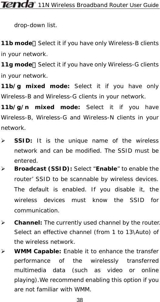              11N Wireless Broadband Router User Guide  38drop-down list.  11b mode：Select it if you have only Wireless-B clients in your network. 11g mode：Select it if you have only Wireless-G clients in your network. 11b/g mixed mode: Select it if you have only Wireless-B and Wireless-G clients in your network. 11b/g/n mixed mode: Select it if you have Wireless-B, Wireless-G and Wireless-N clients in your network. ¾ SSID: It is the unique name of the wireless network and can be modified. The SSID must be entered. ¾ Broadcast (SSID): Select “Enable” to enable the router’ SSID to be scannable by wireless devices. The default is enabled. If you disable it, the wireless devices must know the SSID for communication. ¾ Channel: The currently used channel by the router. Select an effective channel (from 1 to 13\Auto) of the wireless network. ¾ WMM Capable: Enable it to enhance the transfer performance of the wirelessly transferred multimedia data (such as video or online playing).We recommend enabling this option if you are not familiar with WMM. 