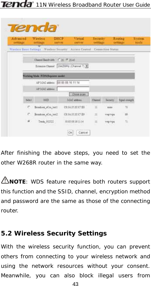              11N Wireless Broadband Router User Guide  43   After finishing the above steps, you need to set the other W268R router in the same way.   NOTE: WDS feature requires both routers support this function and the SSID, channel, encryption method and password are the same as those of the connecting router.  5.2 Wireless Security Settings With the wireless security function, you can prevent others from connecting to your wireless network and using the network resources without your consent. Meanwhile, you can also block illegal users from 
