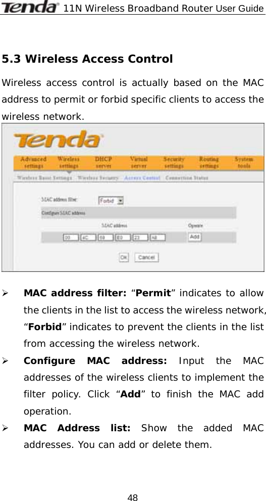              11N Wireless Broadband Router User Guide  48 5.3 Wireless Access Control Wireless access control is actually based on the MAC address to permit or forbid specific clients to access the wireless network.    ¾ MAC address filter: “Permit” indicates to allow the clients in the list to access the wireless network, “Forbid” indicates to prevent the clients in the list from accessing the wireless network. ¾ Configure MAC address: Input the MAC addresses of the wireless clients to implement the filter policy. Click “Add” to finish the MAC add operation. ¾ MAC Address list: Show the added MAC addresses. You can add or delete them.  