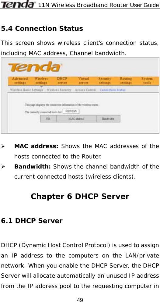              11N Wireless Broadband Router User Guide  495.4 Connection Status This screen shows wireless client’s connection status, including MAC address, Channel bandwidth.    ¾ MAC address: Shows the MAC addresses of the hosts connected to the Router. ¾ Bandwidth: Shows the channel bandwidth of the current connected hosts (wireless clients).  Chapter 6 DHCP Server  6.1 DHCP Server   DHCP (Dynamic Host Control Protocol) is used to assign an IP address to the computers on the LAN/private network. When you enable the DHCP Server, the DHCP Server will allocate automatically an unused IP address from the IP address pool to the requesting computer in 