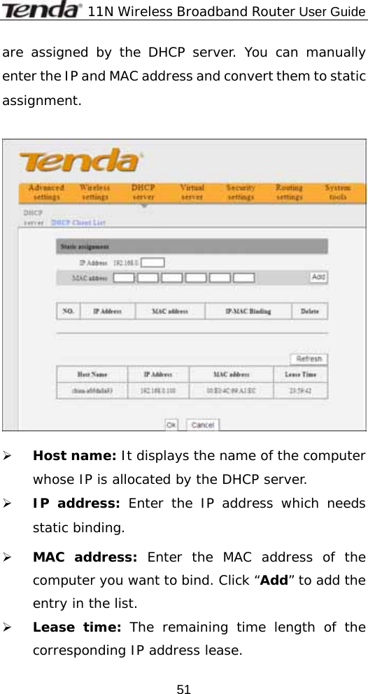              11N Wireless Broadband Router User Guide  51are assigned by the DHCP server. You can manually enter the IP and MAC address and convert them to static assignment.     ¾ Host name: It displays the name of the computer whose IP is allocated by the DHCP server. ¾ IP address: Enter the IP address which needs static binding.  ¾ MAC address: Enter the MAC address of the computer you want to bind. Click “Add” to add the entry in the list.   ¾ Lease time: The remaining time length of the corresponding IP address lease.  