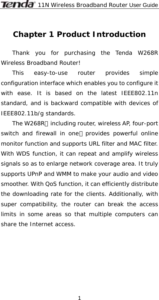              11N Wireless Broadband Router User Guide  1 Chapter 1 Product Introduction  Thank you for purchasing the Tenda W268R Wireless Broadband Router! This easy-to-use router provides simple configuration interface which enables you to configure it with ease. It is based on the latest IEEE802.11n standard, and is backward compatible with devices of IEEE802.11b/g standards.  The W268R，including router, wireless AP, four-port switch and firewall in one，provides powerful online monitor function and supports URL filter and MAC filter. With WDS function, it can repeat and amplify wireless signals so as to enlarge network coverage area. It truly supports UPnP and WMM to make your audio and video smoother. With QoS function, it can efficiently distribute the downloading rate for the clients. Additionally, with super compatibility, the router can break the access limits in some areas so that multiple computers can share the Internet access.   