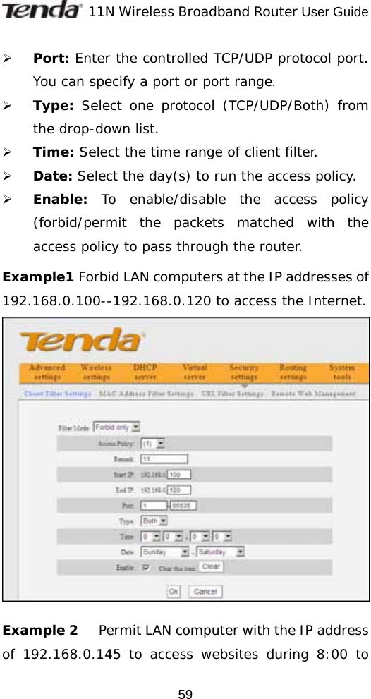              11N Wireless Broadband Router User Guide  59¾ Port: Enter the controlled TCP/UDP protocol port. You can specify a port or port range. ¾ Type: Select one protocol (TCP/UDP/Both) from the drop-down list.   ¾ Time: Select the time range of client filter.   ¾ Date: Select the day(s) to run the access policy. ¾ Enable: To enable/disable the access policy (forbid/permit the packets matched with the access policy to pass through the router.    Example1 Forbid LAN computers at the IP addresses of 192.168.0.100--192.168.0.120 to access the Internet.   Example 2     Permit LAN computer with the IP address of 192.168.0.145 to access websites during 8:00 to 