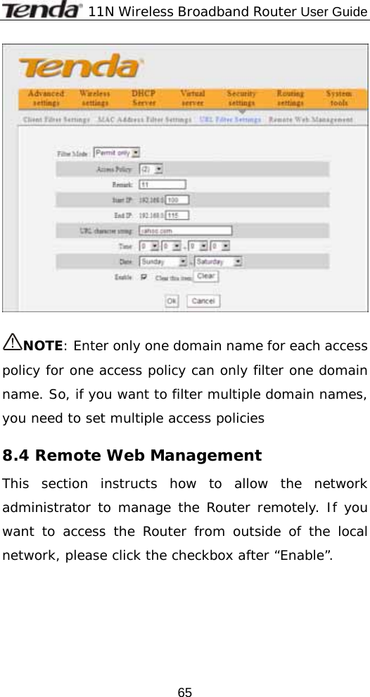              11N Wireless Broadband Router User Guide  65  NOTE: Enter only one domain name for each access policy for one access policy can only filter one domain name. So, if you want to filter multiple domain names, you need to set multiple access policies 8.4 Remote Web Management This section instructs how to allow the network administrator to manage the Router remotely. If you want to access the Router from outside of the local network, please click the checkbox after “Enable”. 