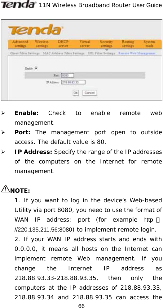              11N Wireless Broadband Router User Guide  66  ¾ Enable:  Check to enable remote web management. ¾ Port:  The management port open to outside access. The default value is 80. ¾ IP Address: Specify the range of the IP addresses of the computers on the Internet for remote management.  NOTE: 1. If you want to log in the device’s Web-based Utility via port 8080, you need to use the format of WAN IP address: port (for example http ：//220.135.211.56:8080) to implement remote login.  2. If your WAN IP address starts and ends with 0.0.0.0, it means all hosts on the Internet can implement remote Web management. If you change the Internet IP address as 218.88.93.33-218.88.93.35, then only the computers at the IP addresses of 218.88.93.33, 218.88.93.34 and 218.88.93.35 can access the 