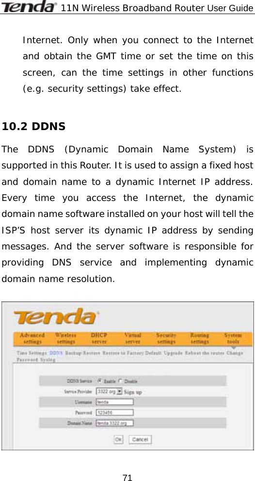             11N Wireless Broadband Router User Guide  71Internet. Only when you connect to the Internet and obtain the GMT time or set the time on this screen, can the time settings in other functions (e.g. security settings) take effect.  10.2 DDNS The DDNS (Dynamic Domain Name System) is supported in this Router. It is used to assign a fixed host and domain name to a dynamic Internet IP address. Every time you access the Internet, the dynamic domain name software installed on your host will tell the ISP’S host server its dynamic IP address by sending messages. And the server software is responsible for providing DNS service and implementing dynamic domain name resolution.    