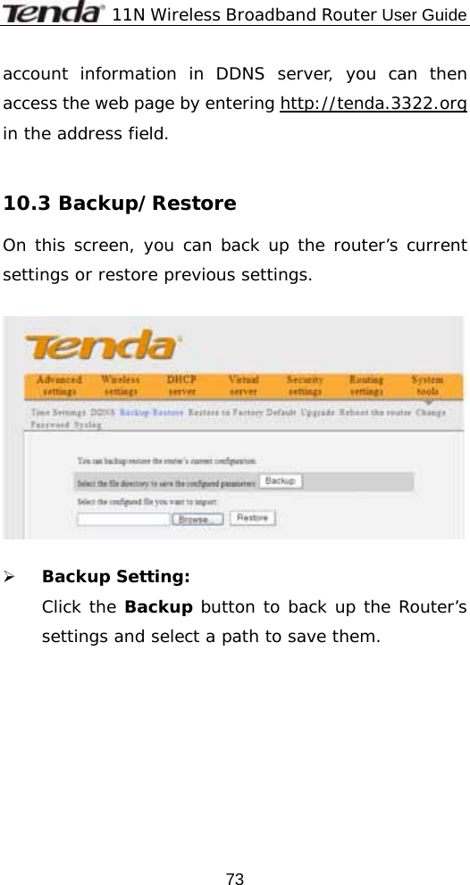              11N Wireless Broadband Router User Guide  73account information in DDNS server, you can then access the web page by entering http://tenda.3322.org in the address field.  10.3 Backup/Restore  On this screen, you can back up the router’s current settings or restore previous settings.    ¾ Backup Setting: Click the Backup button to back up the Router’s settings and select a path to save them.  