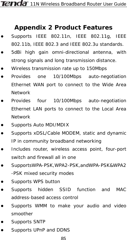              11N Wireless Broadband Router User Guide  85 Appendix 2 Product Features z Supports IEEE 802.11n, IEEE 802.11g, IEEE 802.11b, IEEE 802.3 and IEEE 802.3u standards. z 5dBi high gain omni-directional antenna, with strong signals and long transmission distance. z Wireless transmission rate up to 150Mbps z Provides one 10/100Mbps auto-negotiation Ethernet WAN port to connect to the Wide Area Network z Provides four 10/100Mbps auto-negotiation Ethernet LAN ports to connect to the Local Area Network z Supports Auto MDI/MDIX  z Supports xDSL/Cable MODEM, static and dynamic IP in community broadband networking z Includes router, wireless access point, four-port switch and firewall all in one z SupportsWPA-PSK,WPA2-PSK,andWPA-PSK&amp;WPA2-PSK mixed security modes z Supports WPS button z Supports hidden SSID function and MAC address-based access control z Supports WMM to make your audio and video smoother z Supports SNTP z Supports UPnP and DDNS 