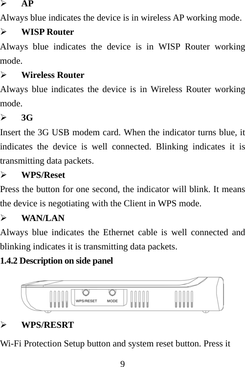                                9¾ AP Always blue indicates the device is in wireless AP working mode. ¾ WISP Router   Always blue indicates the device is in WISP Router working mode. ¾ Wireless Router Always blue indicates the device is in Wireless Router working mode. ¾ 3G Insert the 3G USB modem card. When the indicator turns blue, it indicates the device is well connected. Blinking indicates it is transmitting data packets. ¾ WPS/Reset Press the button for one second, the indicator will blink. It means the device is negotiating with the Client in WPS mode.   ¾ WAN/LAN Always blue indicates the Ethernet cable is well connected and blinking indicates it is transmitting data packets. 1.4.2 Description on side panel    ¾ WPS/RESRT Wi-Fi Protection Setup button and system reset button. Press it 