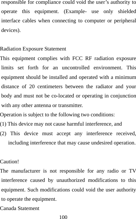                                100responsible for compliance could void the user’s authority to operate this equipment. (Example- use only shielded interface cables when connecting to computer or peripheral devices).  Radiation Exposure Statement This equipment complies with FCC RF radiation exposure limits set forth for an uncontrolled environment. This equipment should be installed and operated with a minimum distance of 20 centimeters between the radiator and your body and must not be co-located or operating in conjunction with any other antenna or transmitter. Operation is subject to the following two conditions:       (1) This device may not cause harmful interference, and    (2) This device must accept any interference received, including interference that may cause undesired operation.     Caution!  The manufacturer is not responsible for any radio or TV interference caused by unauthorized modifications to this equipment. Such modifications could void the user authority to operate the equipment. Canada Statement   