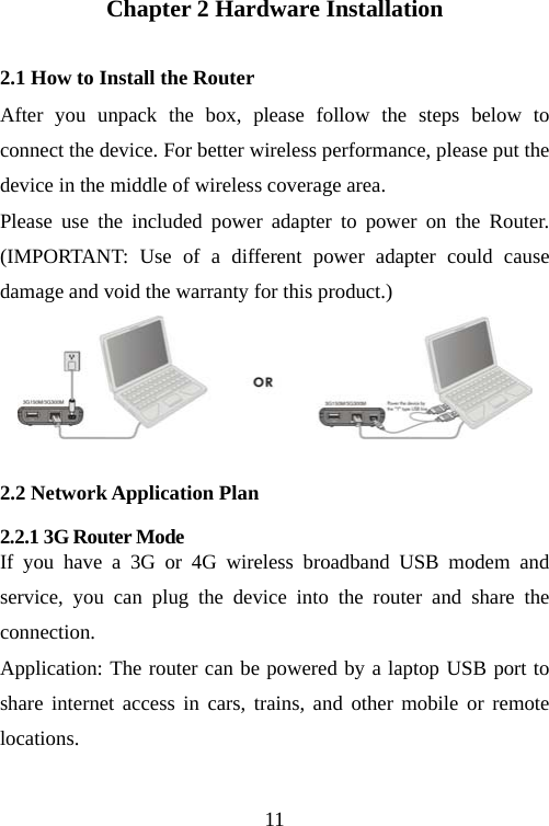                                11Chapter 2 Hardware Installation 2.1 How to Install the Router After you unpack the box, please follow the steps below to connect the device. For better wireless performance, please put the device in the middle of wireless coverage area. Please use the included power adapter to power on the Router. (IMPORTANT: Use of a different power adapter could cause damage and void the warranty for this product.)  2.2 Network Application Plan 2.2.1 3G Router Mode   If you have a 3G or 4G wireless broadband USB modem and service, you can plug the device into the router and share the connection.                                             Application: The router can be powered by a laptop USB port to share internet access in cars, trains, and other mobile or remote locations.   