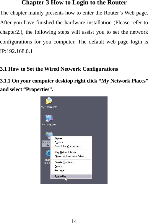                                14Chapter 3 How to Login to the Router The chapter mainly presents how to enter the Router’s Web page. After you have finished the hardware installation (Please refer to chapter2.), the following steps will assist you to set the network configurations for you computer. The default web page login is IP:192.168.0.1 3.1 How to Set the Wired Network Configurations 3.1.1 On your computer desktop right click “My Network Places” and select “Properties”.      