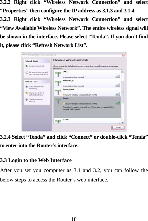                                183.2.2 Right click “Wireless Network Connection” and select “Properties” then configure the IP address as 3.1.3 and 3.1.4. 3.2.3 Right click “Wireless Network Connection” and select “View Available Wireless Network”. The entire wireless signal will be shown in the interface. Please select “Tenda”. If you don’t find it, please click “Refresh Network List”.  3.2.4 Select “Tenda” and click “Connect” or double-click “Tenda” to enter into the Router’s interface.   3.3 Login to the Web Interface After you set you computer as 3.1 and 3.2, you can follow the below steps to access the Router’s web interface. 