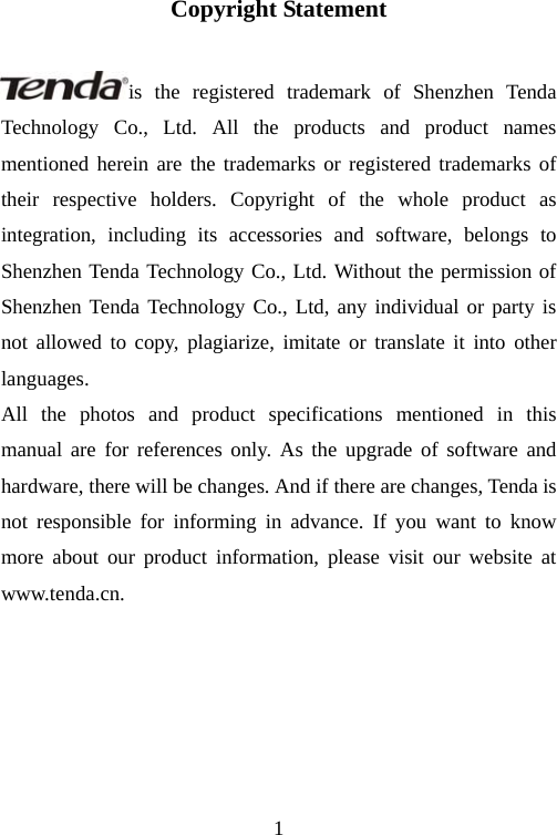                                1Copyright Statement  is the registered trademark of Shenzhen Tenda Technology Co., Ltd. All the products and product names mentioned herein are the trademarks or registered trademarks of their respective holders. Copyright of the whole product as integration, including its accessories and software, belongs to Shenzhen Tenda Technology Co., Ltd. Without the permission of Shenzhen Tenda Technology Co., Ltd, any individual or party is not allowed to copy, plagiarize, imitate or translate it into other languages. All the photos and product specifications mentioned in this manual are for references only. As the upgrade of software and hardware, there will be changes. And if there are changes, Tenda is not responsible for informing in advance. If you want to know more about our product information, please visit our website at www.tenda.cn. 