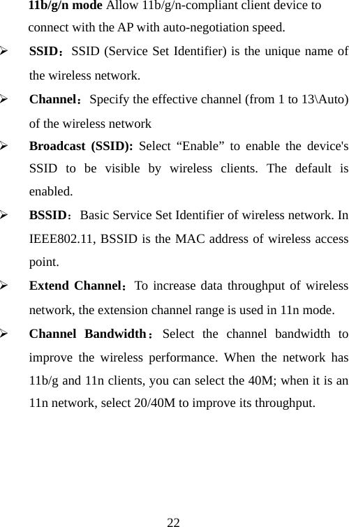                                2211b/g/n mode Allow 11b/g/n-compliant client device to   connect with the AP with auto-negotiation speed. ¾ SSID：SSID (Service Set Identifier) is the unique name of the wireless network.   ¾ Channel：Specify the effective channel (from 1 to 13\Auto) of the wireless network ¾ Broadcast (SSID): Select “Enable” to enable the device&apos;s SSID to be visible by wireless clients. The default is enabled.  ¾ BSSID：Basic Service Set Identifier of wireless network. In IEEE802.11, BSSID is the MAC address of wireless access point. ¾ Extend Channel：To increase data throughput of wireless network, the extension channel range is used in 11n mode. ¾ Channel Bandwidth：Select the channel bandwidth to improve the wireless performance. When the network has 11b/g and 11n clients, you can select the 40M; when it is an 11n network, select 20/40M to improve its throughput.   