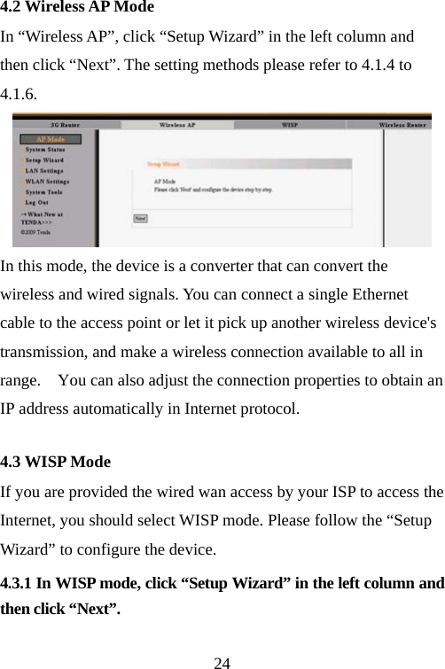                                244.2 Wireless AP Mode In “Wireless AP”, click “Setup Wizard” in the left column and then click “Next”. The setting methods please refer to 4.1.4 to 4.1.6.  In this mode, the device is a converter that can convert the wireless and wired signals. You can connect a single Ethernet cable to the access point or let it pick up another wireless device&apos;s transmission, and make a wireless connection available to all in range.    You can also adjust the connection properties to obtain an IP address automatically in Internet protocol. 4.3 WISP Mode If you are provided the wired wan access by your ISP to access the Internet, you should select WISP mode. Please follow the “Setup Wizard” to configure the device. 4.3.1 In WISP mode, click “Setup Wizard” in the left column and then click “Next”.  