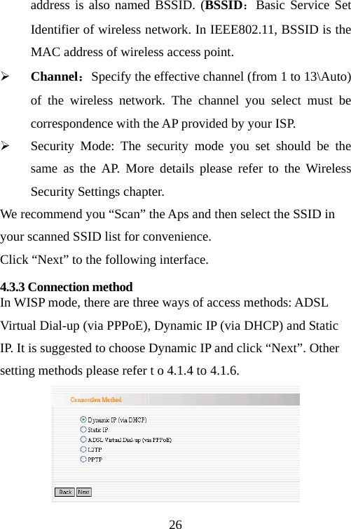                                26address is also named BSSID. (BSSID：Basic Service Set Identifier of wireless network. In IEEE802.11, BSSID is the MAC address of wireless access point.   ¾ Channel：Specify the effective channel (from 1 to 13\Auto) of the wireless network. The channel you select must be correspondence with the AP provided by your ISP. ¾ Security Mode: The security mode you set should be the same as the AP. More details please refer to the Wireless Security Settings chapter. We recommend you “Scan” the Aps and then select the SSID in your scanned SSID list for convenience. Click “Next” to the following interface. 4.3.3 Connection method   In WISP mode, there are three ways of access methods: ADSL Virtual Dial-up (via PPPoE), Dynamic IP (via DHCP) and Static IP. It is suggested to choose Dynamic IP and click “Next”. Other setting methods please refer t o 4.1.4 to 4.1.6.  