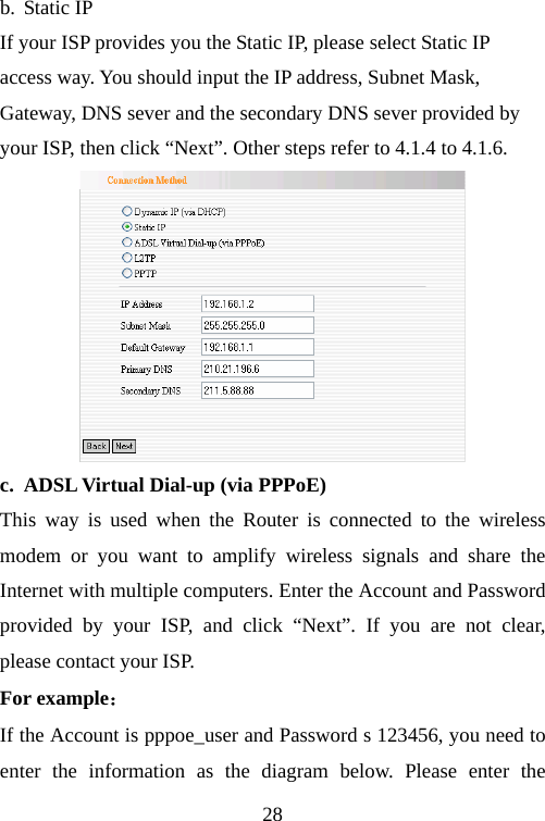                                28b. Static IP If your ISP provides you the Static IP, please select Static IP access way. You should input the IP address, Subnet Mask, Gateway, DNS sever and the secondary DNS sever provided by your ISP, then click “Next”. Other steps refer to 4.1.4 to 4.1.6.  c. ADSL Virtual Dial-up (via PPPoE) This way is used when the Router is connected to the wireless modem or you want to amplify wireless signals and share the Internet with multiple computers. Enter the Account and Password provided by your ISP, and click “Next”. If you are not clear, please contact your ISP. For example： If the Account is pppoe_user and Password s 123456, you need to enter the information as the diagram below. Please enter the 