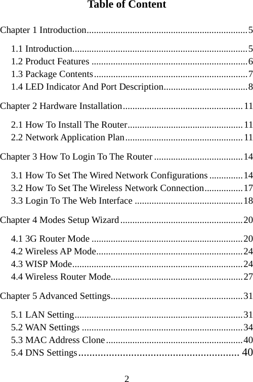                                2Table of Content Chapter 1 Introduction...................................................................5 1.1 Introduction.........................................................................5 1.2 Product Features .................................................................6 1.3 Package Contents................................................................7 1.4 LED Indicator And Port Description...................................8 Chapter 2 Hardware Installation..................................................11 2.1 How To Install The Router................................................11 2.2 Network Application Plan.................................................11 Chapter 3 How To Login To The Router .....................................14 3.1 How To Set The Wired Network Configurations ..............14 3.2 How To Set The Wireless Network Connection................17 3.3 Login To The Web Interface .............................................18 Chapter 4 Modes Setup Wizard...................................................20 4.1 3G Router Mode ...............................................................20 4.2 Wireless AP Mode.............................................................24 4.3 WISP Mode.......................................................................24 4.4 Wireless Router Mode.......................................................27 Chapter 5 Advanced Settings.......................................................31 5.1 LAN Setting......................................................................31 5.2 WAN Settings ...................................................................34 5.3 MAC Address Clone.........................................................40 5.4 DNS Settings.......................................................... 40 