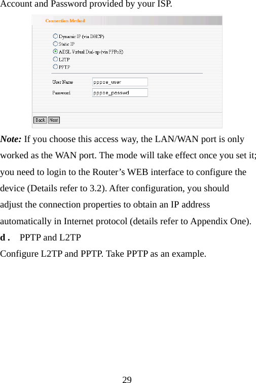                                29Account and Password provided by your ISP.  Note: If you choose this access way, the LAN/WAN port is only worked as the WAN port. The mode will take effect once you set it; you need to login to the Router’s WEB interface to configure the device (Details refer to 3.2). After configuration, you should adjust the connection properties to obtain an IP address automatically in Internet protocol (details refer to Appendix One). d .    PPTP and L2TP Configure L2TP and PPTP. Take PPTP as an example.  