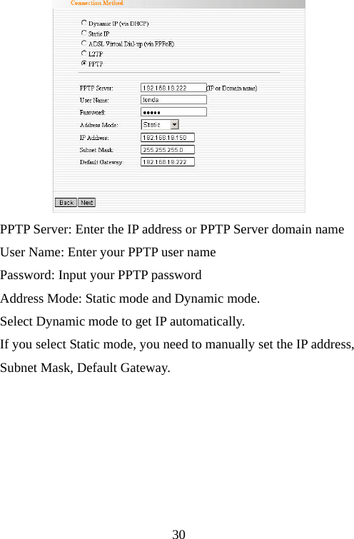                                30 PPTP Server: Enter the IP address or PPTP Server domain name User Name: Enter your PPTP user name Password: Input your PPTP password Address Mode: Static mode and Dynamic mode.   Select Dynamic mode to get IP automatically. If you select Static mode, you need to manually set the IP address,   Subnet Mask, Default Gateway.       