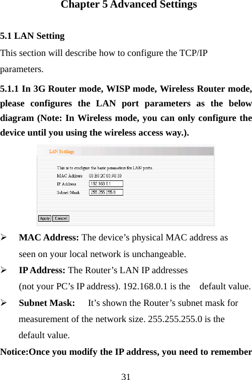                                31  Chapter 5 Advanced Settings 5.1 LAN Setting This section will describe how to configure the TCP/IP parameters. 5.1.1 In 3G Router mode, WISP mode, Wireless Router mode, please configures the LAN port parameters as the below diagram (Note: In Wireless mode, you can only configure the device until you using the wireless access way.).  ¾ MAC Address: The device’s physical MAC address as   seen on your local network is unchangeable. ¾ IP Address: The Router’s LAN IP addresses                (not your PC’s IP address). 192.168.0.1 is the    default value. ¾ Subnet Mask:  It’s shown the Router’s subnet mask for   measurement of the network size. 255.255.255.0 is the default value.   Notice:Once you modify the IP address, you need to remember 