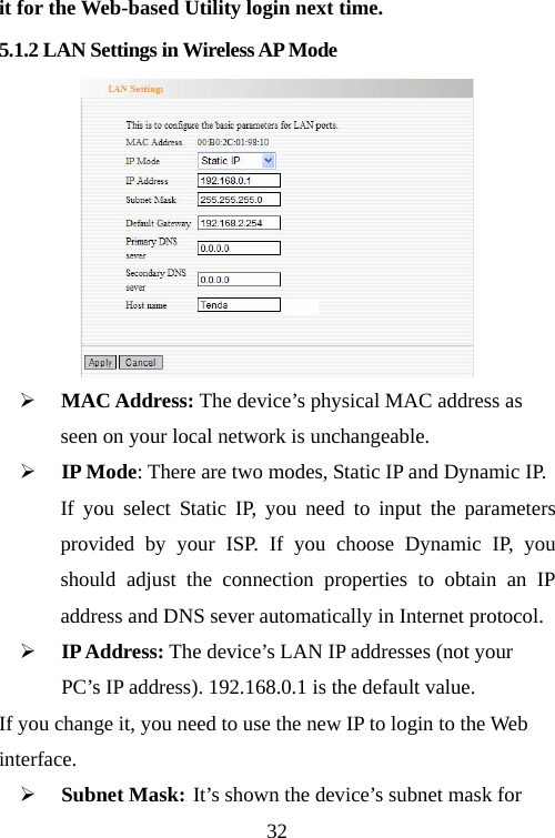                                32it for the Web-based Utility login next time. 5.1.2 LAN Settings in Wireless AP Mode  ¾ MAC Address: The device’s physical MAC address as   seen on your local network is unchangeable. ¾ IP Mode: There are two modes, Static IP and Dynamic IP.   If you select Static IP, you need to input the parameters provided by your ISP. If you choose Dynamic IP, you should adjust the connection properties to obtain an IP address and DNS sever automatically in Internet protocol. ¾ IP Address: The device’s LAN IP addresses (not your PC’s IP address). 192.168.0.1 is the default value. If you change it, you need to use the new IP to login to the Web interface. ¾ Subnet Mask: It’s shown the device’s subnet mask for   