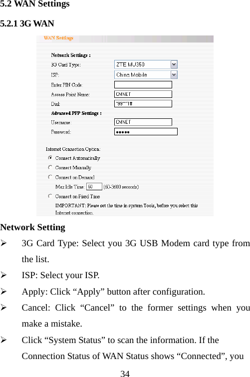                                345.2 WAN Settings 5.2.1 3G WAN  Network Setting ¾ 3G Card Type: Select you 3G USB Modem card type from the list. ¾ ISP: Select your ISP. ¾ Apply: Click “Apply” button after configuration. ¾ Cancel: Click “Cancel” to the former settings when you make a mistake. ¾ Click “System Status” to scan the information. If the Connection Status of WAN Status shows “Connected”, you 
