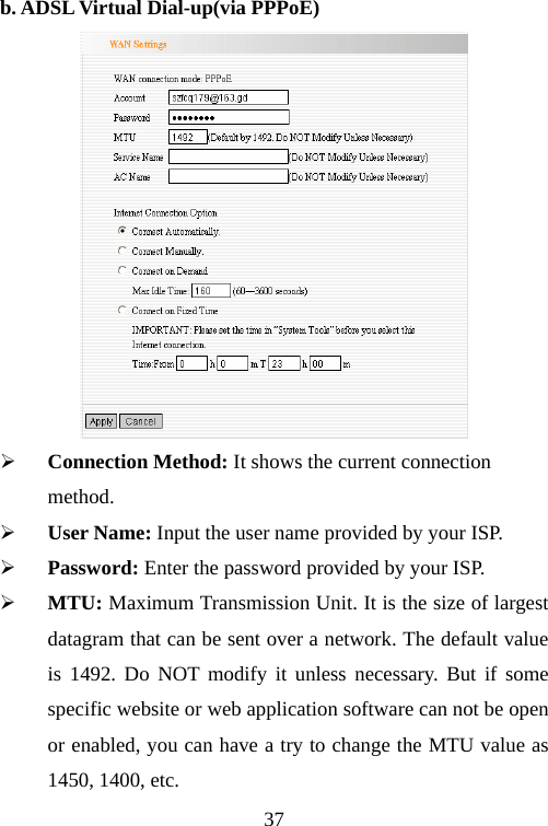                                37b. ADSL Virtual Dial-up(via PPPoE)  ¾ Connection Method: It shows the current connection method. ¾ User Name: Input the user name provided by your ISP. ¾ Password: Enter the password provided by your ISP. ¾ MTU: Maximum Transmission Unit. It is the size of largest datagram that can be sent over a network. The default value is 1492. Do NOT modify it unless necessary. But if some specific website or web application software can not be open or enabled, you can have a try to change the MTU value as 1450, 1400, etc. 