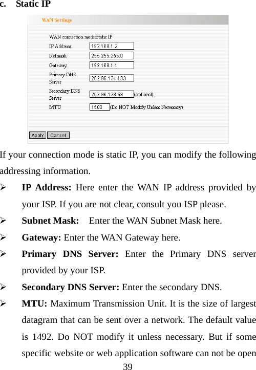                               39 c.  Static IP  If your connection mode is static IP, you can modify the following addressing information. ¾ IP Address: Here enter the WAN IP address provided by your ISP. If you are not clear, consult you ISP please. ¾ Subnet Mask:  Enter the WAN Subnet Mask here. ¾ Gateway: Enter the WAN Gateway here. ¾ Primary DNS Server: Enter the Primary DNS server provided by your ISP. ¾ Secondary DNS Server: Enter the secondary DNS. ¾ MTU: Maximum Transmission Unit. It is the size of largest datagram that can be sent over a network. The default value is 1492. Do NOT modify it unless necessary. But if some specific website or web application software can not be open 