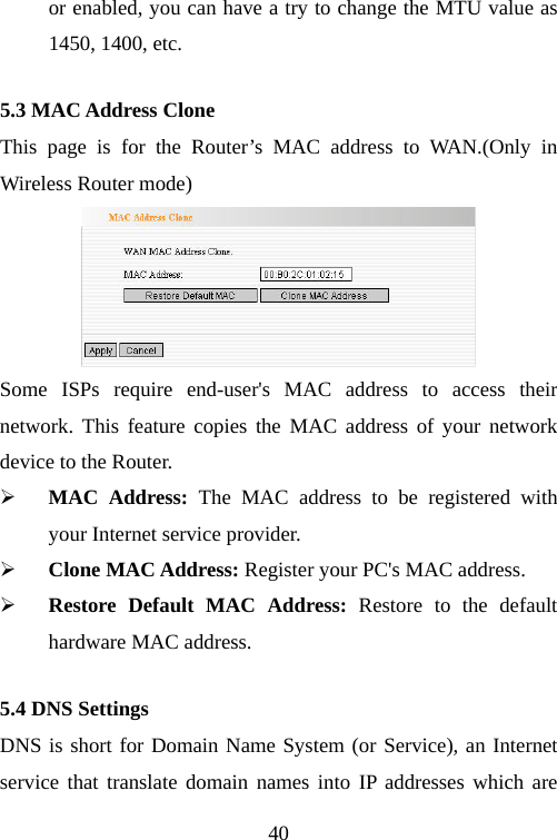                                40or enabled, you can have a try to change the MTU value as 1450, 1400, etc. 5.3 MAC Address Clone This page is for the Router’s MAC address to WAN.(Only in Wireless Router mode)  Some ISPs require end-user&apos;s MAC address to access their network. This feature copies the MAC address of your network device to the Router. ¾ MAC Address: The MAC address to be registered with your Internet service provider. ¾ Clone MAC Address: Register your PC&apos;s MAC address. ¾ Restore Default MAC Address: Restore to the default hardware MAC address. 5.4 DNS Settings DNS is short for Domain Name System (or Service), an Internet service that translate domain names into IP addresses which are 