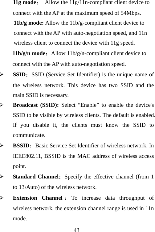                                4311g mode： Allow the 11g/11n-compliant client device to   connect with the AP at the maximum speed of 54Mbps. 11b/g mode: Allow the 11b/g-compliant client device to   connect with the AP with auto-negotiation speed, and 11n   wireless client to connect the device with 11g speed. 11b/g/n mode：Allow 11b/g/n-compliant client device to   connect with the AP with auto-negotiation speed. ¾ SSID：SSID (Service Set Identifier) is the unique name of the wireless network. This device has two SSID and the main SSID is necessary. ¾ Broadcast (SSID): Select “Enable” to enable the device&apos;s SSID to be visible by wireless clients. The default is enabled. If you disable it, the clients must know the SSID to communicate. ¾ BSSID：Basic Service Set Identifier of wireless network. In IEEE802.11, BSSID is the MAC address of wireless access point.  ¾ Standard Channel：Specify the effective channel (from 1 to 13\Auto) of the wireless network. ¾ Extension Channel ：To increase data throughput of wireless network, the extension channel range is used in 11n mode. 